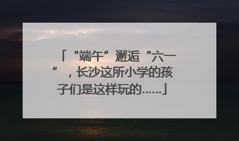 “端午”邂逅“六一”，长沙这所小学的孩子们是这样玩的……