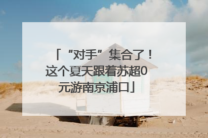 “对手”集合了！这个夏天跟着苏超0元游南京浦口