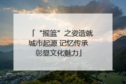 “摇篮”之姿造就城市起源 记忆传承彰显文化魅力