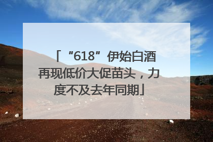 “618”伊始白酒再现低价大促苗头，力度不及去年同期