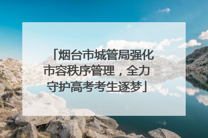 烟台市城管局强化市容秩序管理，全力守护高考考生逐梦