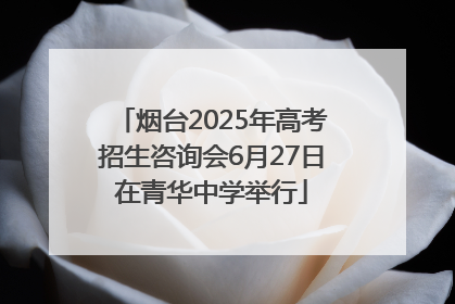 烟台2025年高考招生咨询会6月27日在青华中学举行