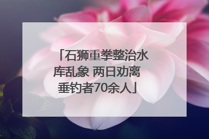 石狮重拳整治水库乱象 两日劝离垂钓者70余人
