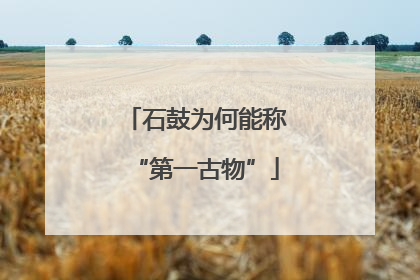 石鼓为何能称“第一古物”
