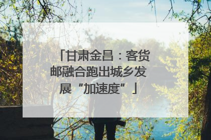 甘肃金昌：客货邮融合跑出城乡发展“加速度”