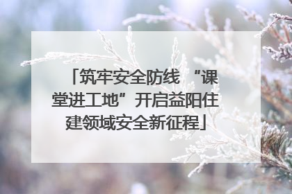 筑牢安全防线 “课堂进工地”开启益阳住建领域安全新征程