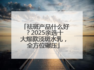 祛斑产品什么好？2025亲选十大爆款淡斑水乳，全方位碾压