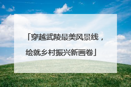 穿越武陵最美风景线，绘就乡村振兴新画卷