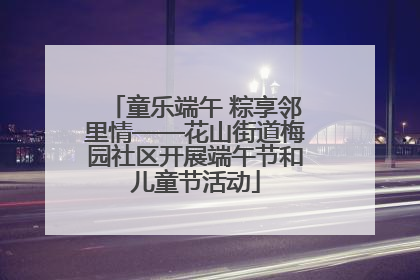 童乐端午 粽享邻里情——花山街道梅园社区开展端午节和儿童节活动