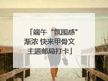 端午“氛围感”渐浓 快来甲骨文主题邮局打卡