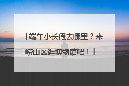 端午小长假去哪里？来崂山区逛博物馆吧！