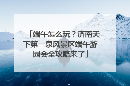 端午怎么玩？济南天下第一泉风景区端午游园会全攻略来了