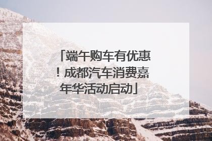 端午购车有优惠！成都汽车消费嘉年华活动启动