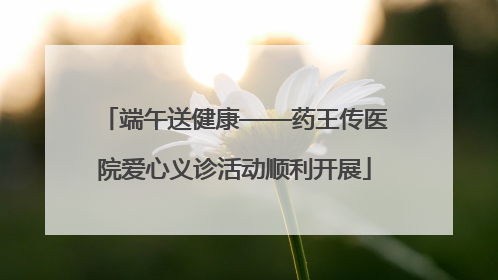 端午送健康——药王传医院爱心义诊活动顺利开展