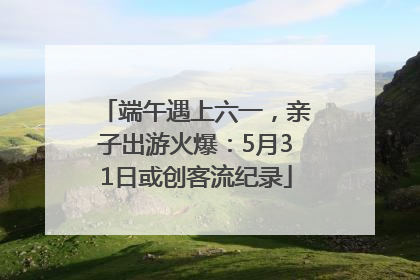 端午遇上六一，亲子出游火爆：5月31日或创客流纪录