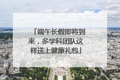 端午长假即将到来，多学科团队这样送上健康礼包