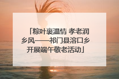 粽叶裹温情 孝老润乡风——祁门县溶口乡开展端午敬老活动