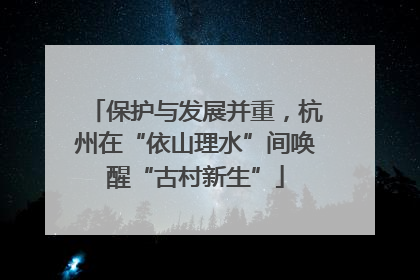 保护与发展并重，杭州在“依山理水”间唤醒“古村新生”