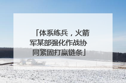 体系练兵，火箭军某部强化作战协同紧固打赢链条