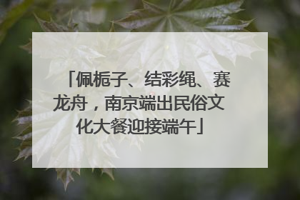 佩栀子、结彩绳、赛龙舟，南京端出民俗文化大餐迎接端午
