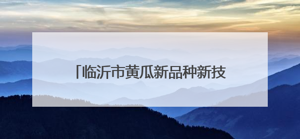 临沂市黄瓜新品种新技术培训班在沂南县举办