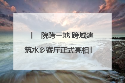 一院跨三地 跨域建筑水乡客厅正式亮相