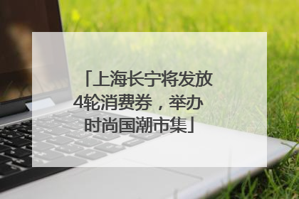 上海长宁将发放4轮消费券，举办时尚国潮市集