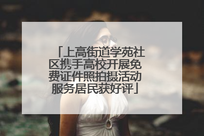 上高街道学苑社区携手高校开展免费证件照拍摄活动服务居民获好评
