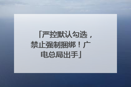 严控默认勾选，禁止强制捆绑！广电总局出手