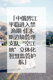 中俄界江平稳进入禁渔期 佳木斯边境管理支队“空江地”立体化智慧监管护航