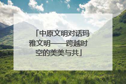 中原文明对话玛雅文明——跨越时空的美美与共