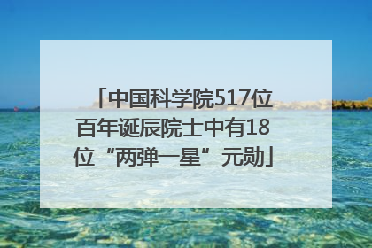 中国科学院517位百年诞辰院士中有18位“两弹一星”元勋