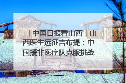 中国日报看山西｜山西医生远征吉布提：中国援非医疗队克服挑战救助非洲患者