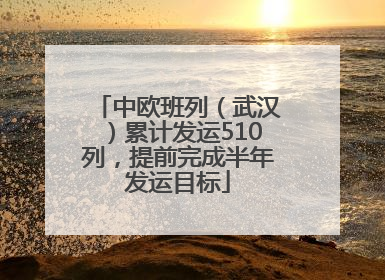 中欧班列（武汉）累计发运510列，提前完成半年发运目标