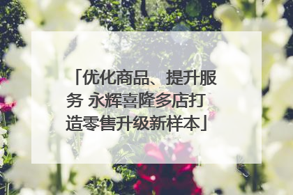 优化商品、提升服务 永辉喜隆多店打造零售升级新样本