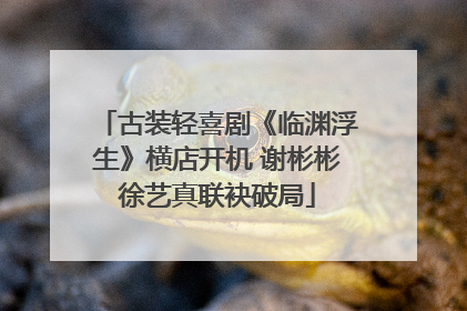 古装轻喜剧《临渊浮生》横店开机 谢彬彬徐艺真联袂破局