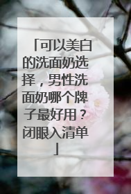 可以美白的洗面奶选择，男性洗面奶哪个牌子最好用？闭眼入清单