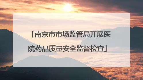 南京市市场监管局开展医院药品质量安全监督检查