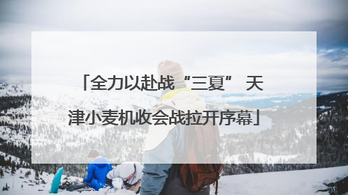 全力以赴战“三夏” 天津小麦机收会战拉开序幕