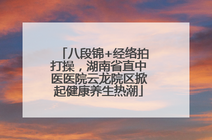 八段锦+经络拍打操，湖南省直中医医院云龙院区掀起健康养生热潮