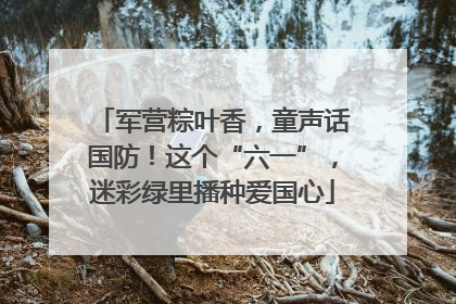 军营粽叶香，童声话国防！这个“六一”，迷彩绿里播种爱国心