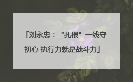 刘永忠：“扎根”一线守初心 执行力就是战斗力