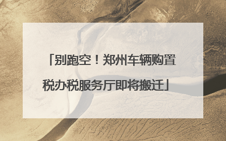 别跑空！郑州车辆购置税办税服务厅即将搬迁