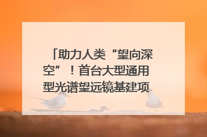 助力人类“望向深空”！首台大型通用型光谱望远镜基建项目破土动工