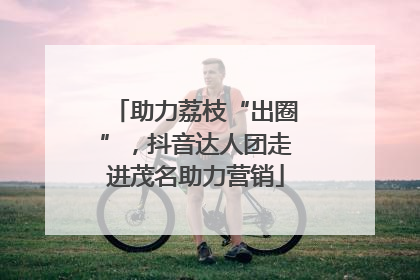 助力荔枝“出圈”，抖音达人团走进茂名助力营销