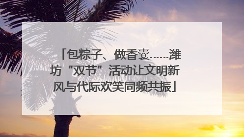 包粽子、做香囊……潍坊“双节”活动让文明新风与代际欢笑同频共振