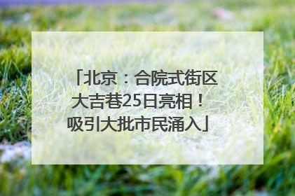 北京：合院式街区大吉巷25日亮相！吸引大批市民涌入