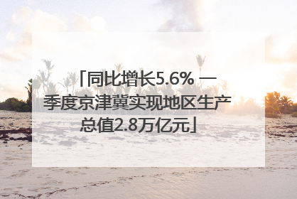 同比增长5.6% 一季度京津冀实现地区生产总值2.8万亿元