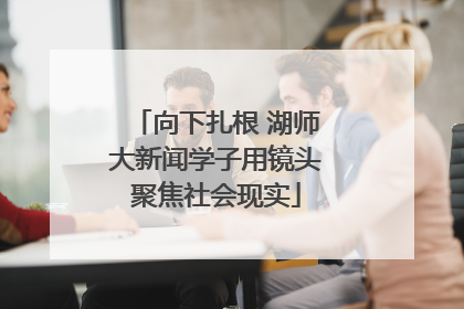 向下扎根 湖师大新闻学子用镜头聚焦社会现实