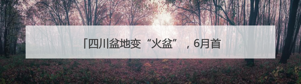 四川盆地变“火盆”，6月首现40℃极端天气，为啥？
